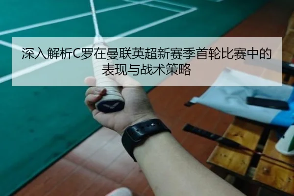 深入解析C罗在曼联英超新赛季首轮比赛中的表现与战术策略（JIUYOU）